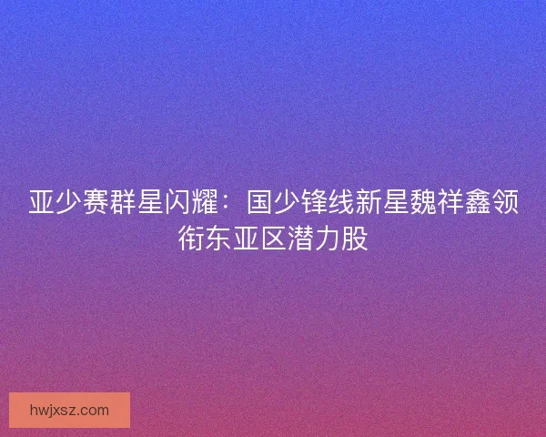 亚少赛群星闪耀：国少锋线新星魏祥鑫领衔东亚区潜力股