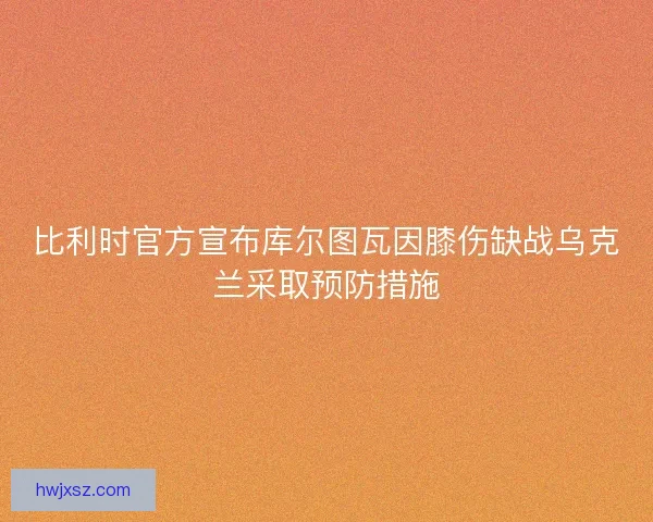 比利时官方宣布库尔图瓦因膝伤缺战乌克兰采取预防措施