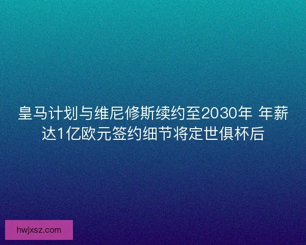 皇马计划与维尼修斯续约至2030年 年薪达1亿欧元签约细节将定世俱杯后