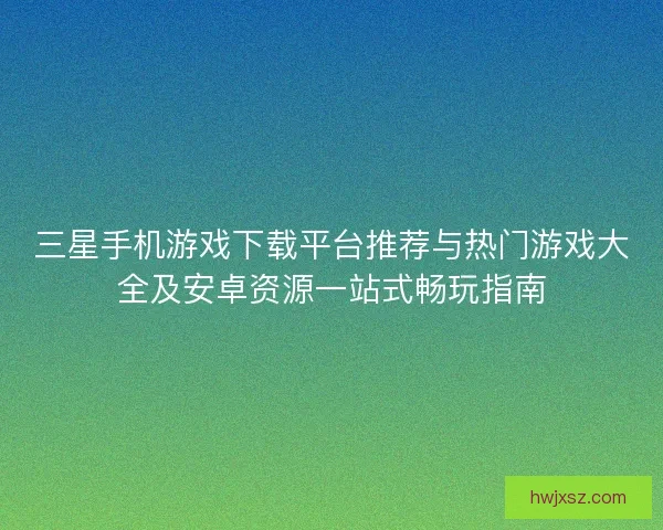 三星手机游戏下载平台推荐与热门游戏大全及安卓资源一站式畅玩指南