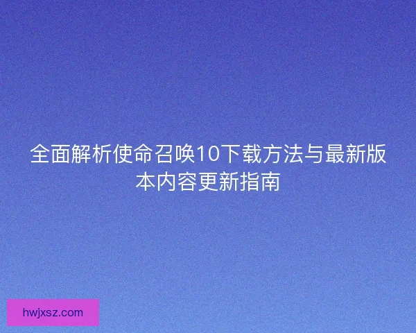 全面解析使命召唤10下载方法与最新版本内容更新指南 全面解析使命召唤10下载方法与最新版本内容更新指南