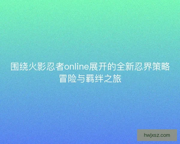 围绕火影忍者online展开的全新忍界策略冒险与羁绊之旅
