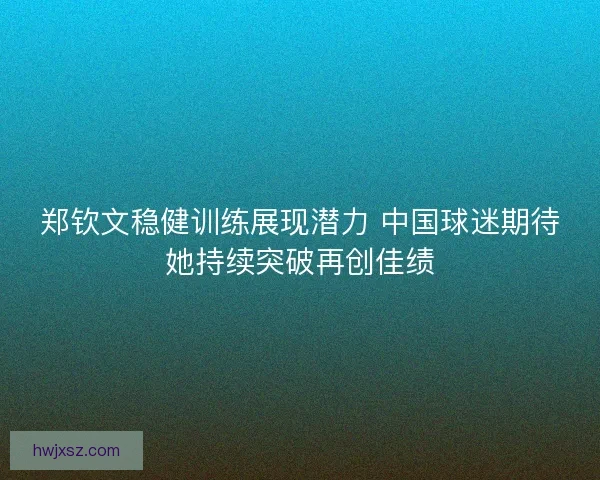 郑钦文稳健训练展现潜力 中国球迷期待她持续突破再创佳绩 郑钦文稳健训练展现潜力 中国球迷期待她持续突破再创佳绩