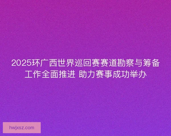 2025环广西世界巡回赛赛道勘察与筹备工作全面推进 助力赛事成功举办 2025环广西世界巡回赛赛道勘察与筹备工作全面推进 助力赛事成功举办
