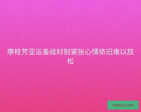 廖桂芳亚运备战时刻紧张心情依旧难以放松