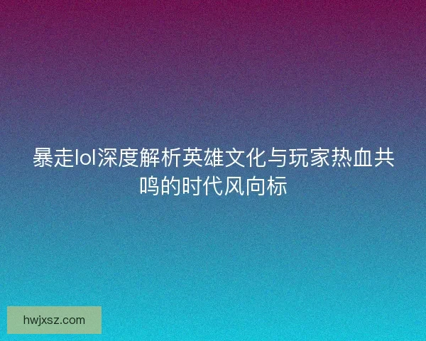 暴走lol深度解析英雄文化与玩家热血共鸣的时代风向标
