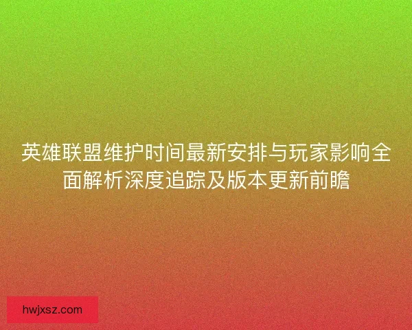 英雄联盟维护时间最新安排与玩家影响全面解析深度追踪及版本更新前瞻
