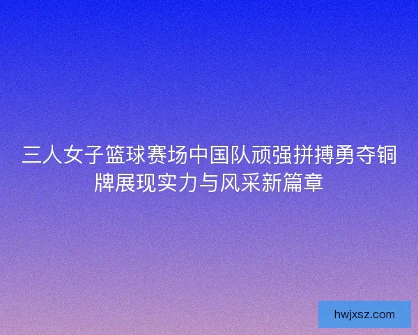 三人女子篮球赛场中国队顽强拼搏勇夺铜牌展现实力与风采新篇章