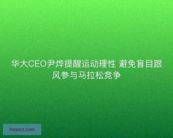 华大CEO尹烨提醒运动理性 避免盲目跟风参与马拉松竞争