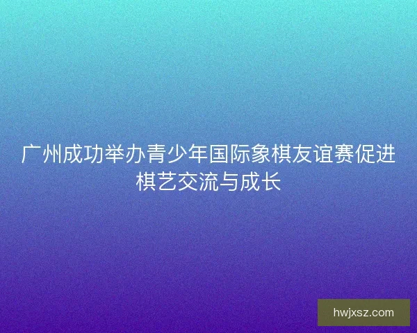 广州成功举办青少年国际象棋友谊赛促进棋艺交流与成长