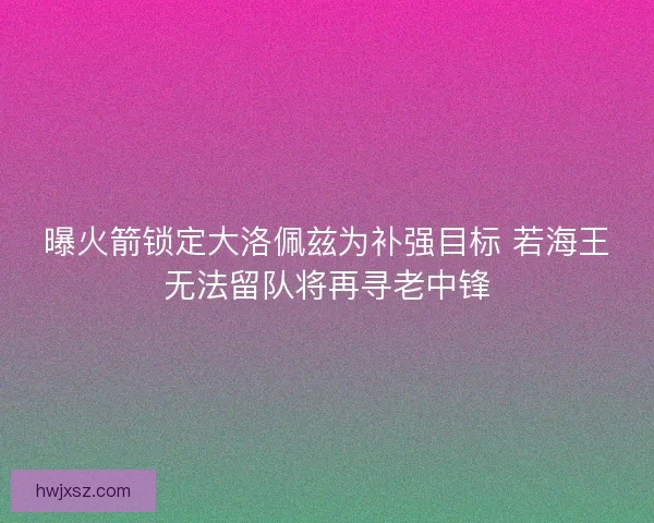 曝火箭锁定大洛佩兹为补强目标 若海王无法留队将再寻老中锋