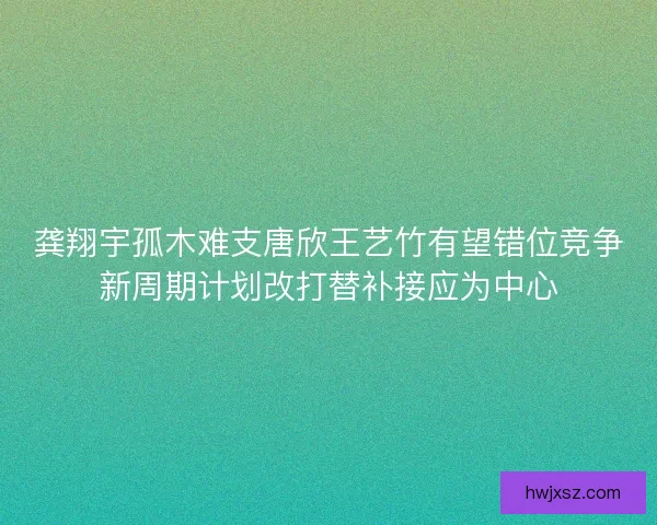 龚翔宇孤木难支唐欣王艺竹有望错位竞争新周期计划改打替补接应为中心