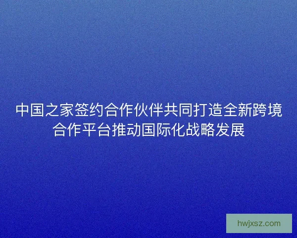 中国之家签约合作伙伴共同打造全新跨境合作平台推动国际化战略发展 中国之家签约合作伙伴共同打造全新跨境合作平台推动国际化战略发展
