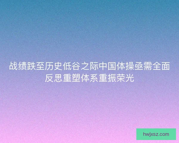 战绩跌至历史低谷之际中国体操亟需全面反思重塑体系重振荣光 战绩跌至历史低谷之际中国体操亟需全面反思重塑体系重振荣光