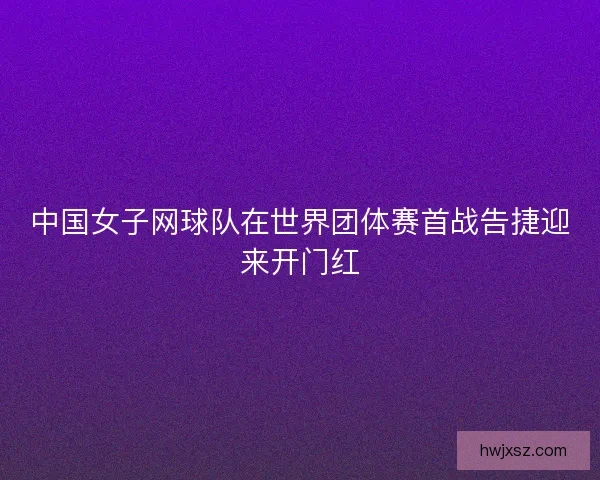 中国女子网球队在世界团体赛首战告捷迎来开门红 中国女子网球队在世界团体赛首战告捷迎来开门红