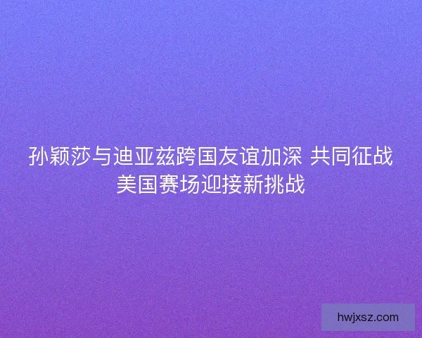 孙颖莎与迪亚兹跨国友谊加深 共同征战美国赛场迎接新挑战 孙颖莎与迪亚兹跨国友谊加深 共同征战美国赛场迎接新挑战