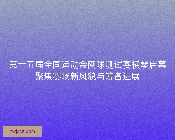 第十五届全国运动会网球测试赛横琴启幕聚焦赛场新风貌与筹备进展
