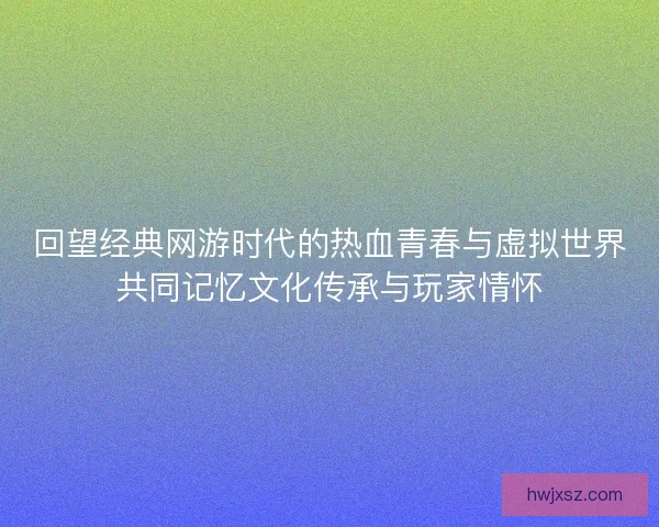 回望经典网游时代的热血青春与虚拟世界共同记忆文化传承与玩家情怀 回望经典网游时代的热血青春与虚拟世界共同记忆文化传承与玩家情怀