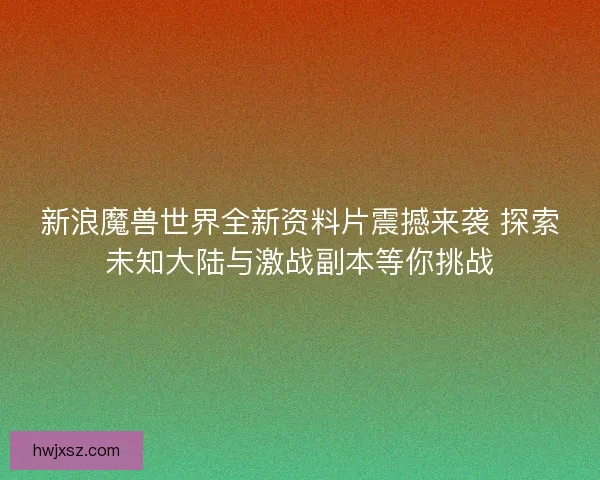 新浪魔兽世界全新资料片震撼来袭 探索未知大陆与激战副本等你挑战