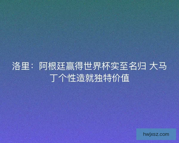 洛里：阿根廷赢得世界杯实至名归 大马丁个性造就独特价值