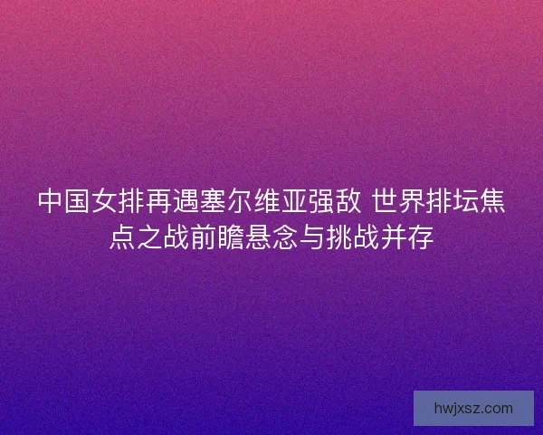 中国女排再遇塞尔维亚强敌 世界排坛焦点之战前瞻悬念与挑战并存