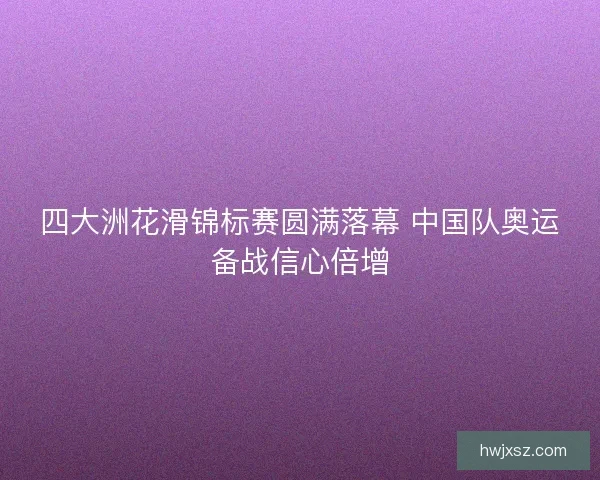 四大洲花滑锦标赛圆满落幕 中国队奥运备战信心倍增