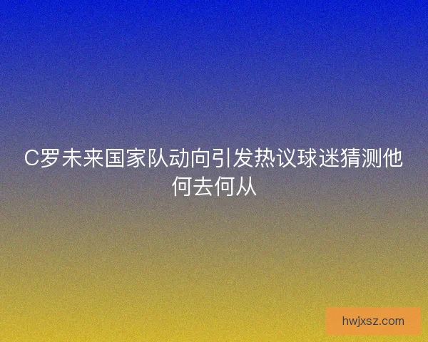 C罗未来国家队动向引发热议球迷猜测他何去何从