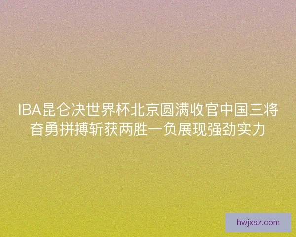 IBA昆仑决世界杯北京圆满收官中国三将奋勇拼搏斩获两胜一负展现强劲实力 IBA昆仑决世界杯北京圆满收官中国三将奋勇拼搏斩获两胜一负展现强劲实力