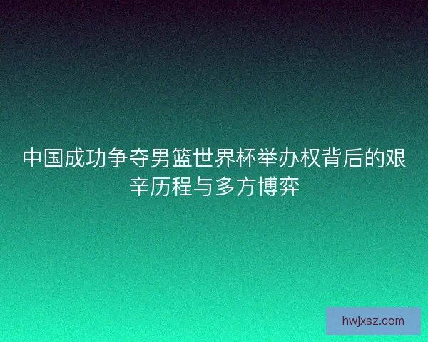 中国成功争夺男篮世界杯举办权背后的艰辛历程与多方博弈 中国成功争夺男篮世界杯举办权背后的艰辛历程与多方博弈